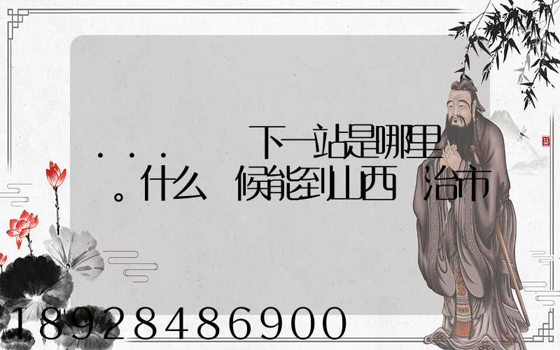 ...請問下一站是哪里。什么時候能到山西長治市